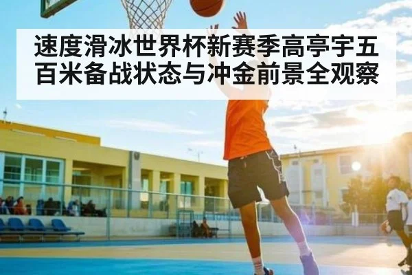 速度滑冰世界杯新赛季高亭宇五百米备战状态与冲金前景全观察